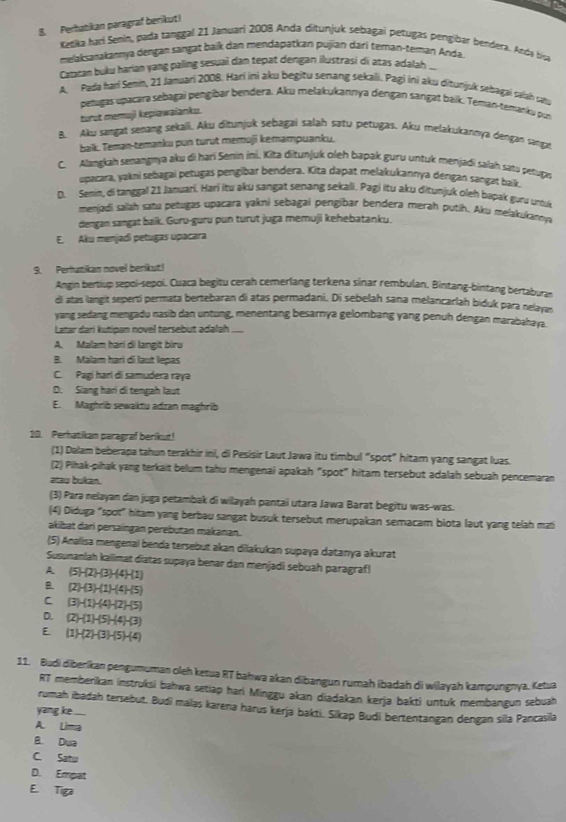 Perhatikan paragraf berikut!
Katika hari Senín, pada tanggal 21 Januari 2008 Anda ditunjuk sebagaí petugas pengibar bendera. Anda bisa
melaksanakannya dengan sangat baik dan mendapatkan pujian darí teman-teman Anda.
Caatan buku harian yang paling sesuai dan tepat dengan ilustrasi di atas adalah ...
A. Pada hari Semin, 21 Januari 2008. Hari ini aku begitu senang sekali. Pagi ini aku ditunjuk sebagai salah satu
penugas upacara sebagai pengibar bendera. Aku melakukannya dengan sangat baik. Teman-temanku pun
turut memuji kepiawaianku.
B. Aku sangat senang sekali. Aku ditunjuk sebagai salah satu petugas. Aku melakukannya dengan sangat
baik. Teman-temanku pun turut memuji kemampuanku.
C. Alangkah senangnya aku di harí Senin ini. Kita ditunjuk oleh bapak guru untuk menjadi salah satu petugas
upacara, yakni sebagai petugas pengibar bendera. Kita dapat melakukannya dengan sangar bak.
D. Semin, di tanggal 21 Januari. Hari itu aku sangat senang sekali. Pagi itu aku đitunjuk oleh bapak guru uư
menjadi salah satu petugas upacara yakni sebagai pengibar bendera merah putih. Aku melakukannya
dengan sangat baik. Guru-guru pun turût juga memuji kehebatanku.
E. Aku menjadi petugas upacara
9. Perhanikas novel berikut!
Angin bertiup sepoi-sepoi. Cuaca begitu cerah cemerlang terkena sinar rembulan, Bintang-binfang bertaburan
di atas langit seperti permata bertebaran di atas permadani. Di sebelah sana melancarlah biduk para nelayan
yang sedang mengadu nasib dan untung, menentang besarnya gelombang yang penuh dengan marabahaya.
Latar dari kutipan novel tersebut adalah ..
A. Malam han di langit bìru
B. Malam hari di laut lepas
C. Pagi harl di samudera rəyə
D. Slang hari di tengah laut
E. Maghrib sewaktu adzan maghrib
10. Perhatikan paragraf berikut!
(1) Dalam beberapa tahun terakhir ini, di Pesisir Laut Jawa itu timbul “spot” hitam yang sangat luas.
(2) Pihak-pihak yang terkait belum tahu mengenai apakah “spot" hitarn tersebut adalah sebuah pencemaran
atau bukan.
(3) Para nelayan dan juga petambak di wilayah pantai utara Jawa Barat begitu was-was.
(4) Diduga “spot" hitam yang berbau sangat busuk tersebut merupakan semacam biota laut yang telah mai
akibat dari persaingan perebutan makanan.
(5) Analisa mengenal benda tersebut akan dilakukan supaɣa datanya akurat
Susunanlah kallimat diatas supaya benar dan menjadi sebuah paragraf!
A. (5H2)-(3)-(4H1)
(2)-(3)-(1)-(4)-(5)
C (3)-(1)-(4)-(2)-(5)
D. (2)-(1)-(5)-(4)-(3)
E (1)-(2)-(3)-(5)-(4)
11. Budi diberikan pengumuman oleh ketua RT bahwa akan dibangun rumah ibadah di wilayah kampungnya. Ketua
RT memberikan instruksi bahwa setiap hari Minggu akan diadakan kerja bakti untuk membangun sebuah
rumah ibadah tersebut. Budi malas karena harus kerja bakti. Sikap Budi bertentangan dengan sila Pancasila
yang ke .....
A. Lima
B. Dua
C. Satu
D. Empat
E. Tiga