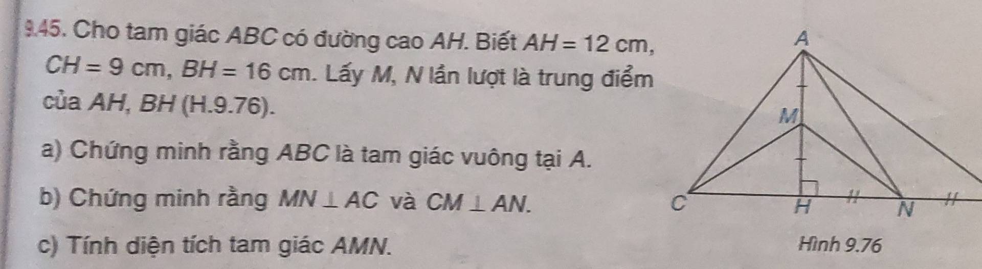 Cho tam giác ABC có đường cao AH. Biết AH=12cm,
CH=9cm, BH=16cm. Lấy M, N lần lượt là trung điểm 
của AH, BH (H.9.76). 
a) Chứng minh rằng ABC là tam giác vuông tại A. 
b) Chứng minh rằng MN⊥ AC và CM⊥ AN. 
c) Tính diện tích tam giác AMN. Hình 9.76