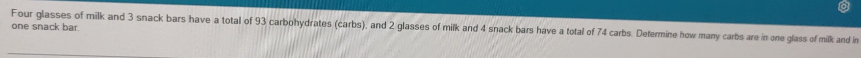 Four glasses of milk and 3 snack bars have a total of 93 carbohydrates (carbs), and 2 glasses of milk and 4 snack bars have a total of 74 carbs. Determine how many carbs are in one glass of milk and in 
one snack bar.