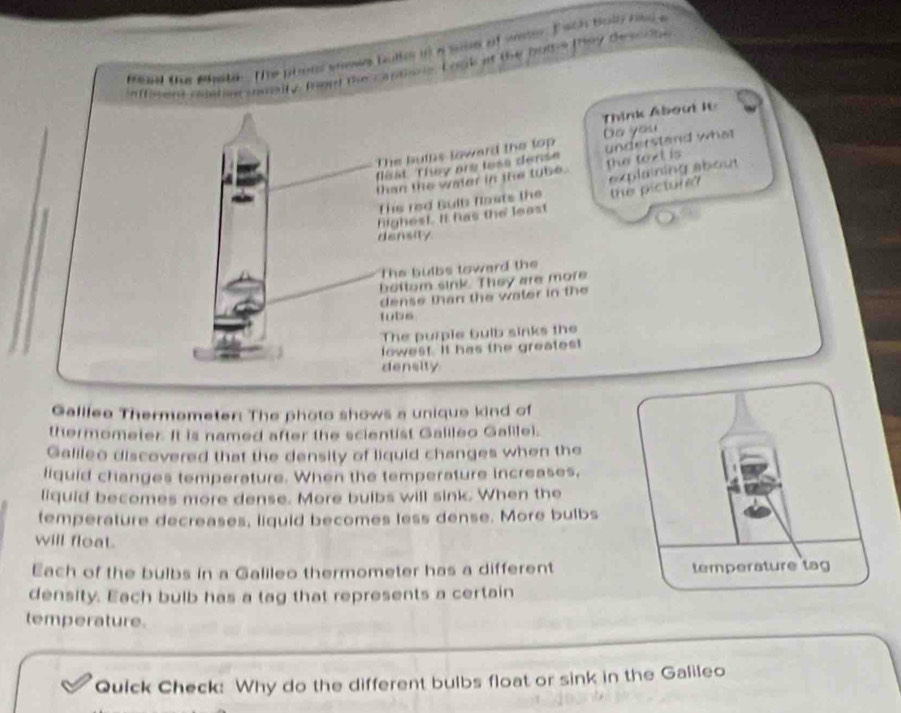 tae Bhybir. The pin wese bulle in a saie of ser. E ach boll hind a 
omaily Tard the cantons Look at the bult-s they deona 
Think About It 
The bulns loward the lop Do you 
than the water in the tube. the text is understand what 
that They are less dense 
This red Bulb flasts the explaining about 
highest. It has the least the picture? 
density 
The bulbs toward the 
beftom sink. They are more 
dense than the water in the 
tubs 
The purple bulb sinks the 
lowest. It has the greatest 
density 
Galllee Thermemeter: The photo shows a unique kind of 
thermometer. It is named after the scientist Galileo Galilei. 
Galileo discovered that the density of liquid changes when the 
liquid changes temperature. When the temperature increases, 
liquid becomes more dense. More buibs will sink. When the 
temperature decreases, liquid becomes less dense. More bulbs 
will float. 
Each of the bulbs in a Galileo thermometer has a different 
density. Each bulb has a tag that represents a certain 
temperature. 
Quick Check: Why do the different bulbs float or sink in the Galileo