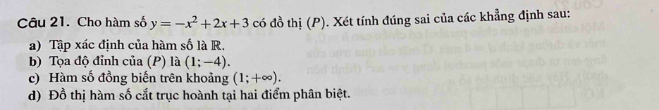 Cho hàm số y=-x^2+2x+3 có đồ thị (P). Xét tính đúng sai của các khẳng định sau: 
a) Tập xác định của hàm số là R. 
b) Tọa độ đỉnh của (P) là (1;-4). 
c) Hàm số đồng biến trên khoảng (1;+∈fty ). 
d) Đồ thị hàm số cắt trục hoành tại hai điểm phân biệt.