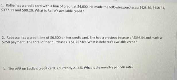 Rollie has a credit card with a line of credit at $4,000. He made the following purchases: $425.36, $358.33,
$377.11 and $90.20. What is Rollie’s available credit? 
2. Rebecca has a credit line of $6,500 on her credit card. She had a previous balance of $398.54 and made a
$250 payment. The total of her purchases is $1,257.89. What is Rebecca’s available credit? 
3. The APR on Leslie’s credit card is currently 21.6%. What is the monthly periodic rate?