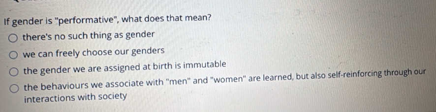 If gender is "performative", what does that mean?
there's no such thing as gender
we can freely choose our genders
the gender we are assigned at birth is immutable
the behaviours we associate with "men" and "women" are learned, but also self-reinforcing through our
interactions with society