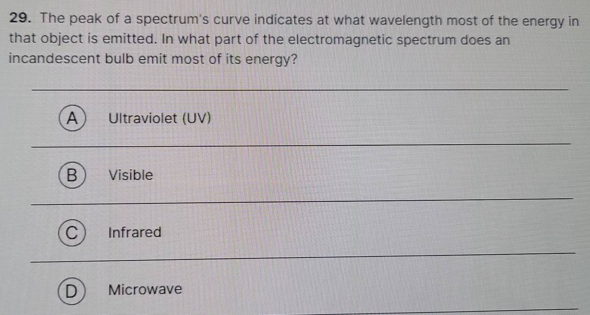 The peak of a spectrum's curve indicates at what wavelength most of the energy in
that object is emitted. In what part of the electromagnetic spectrum does an
incandescent bulb emit most of its energy?
A Ultraviolet (UV)
Visible
Infrared
Microwave