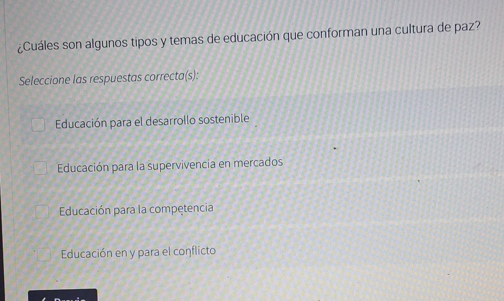 ¿Cuáles son algunos tipos y temas de educación que conforman una cultura de paz?
Seleccione las respuestas correcta(s):
Educación para el desarrollo sostenible
Educación para la supervivencia en mercados
Educación para la compętencia
Educación en y para el conflicto