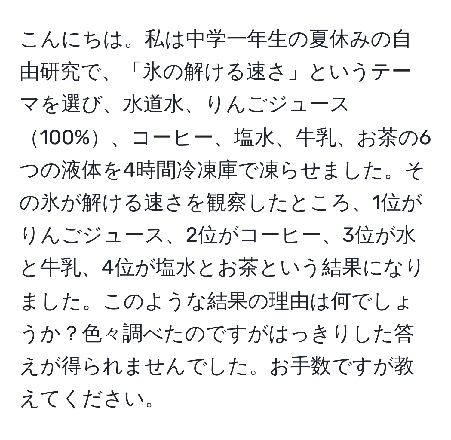 こんにちは。私は中学一年生の夏休みの自由研究で、「氷の解ける速さ」というテーマを選び、水道水、りんごジュース100%、コーヒー、塩水、牛乳、お茶の6つの液体を4時間冷凍庫で凍らせました。その氷が解ける速さを観察したところ、1位がりんごジュース、2位がコーヒー、3位が水と牛乳、4位が塩水とお茶という結果になりました。このような結果の理由は何でしょうか？色々調べたのですがはっきりした答えが得られませんでした。お手数ですが教えてください。