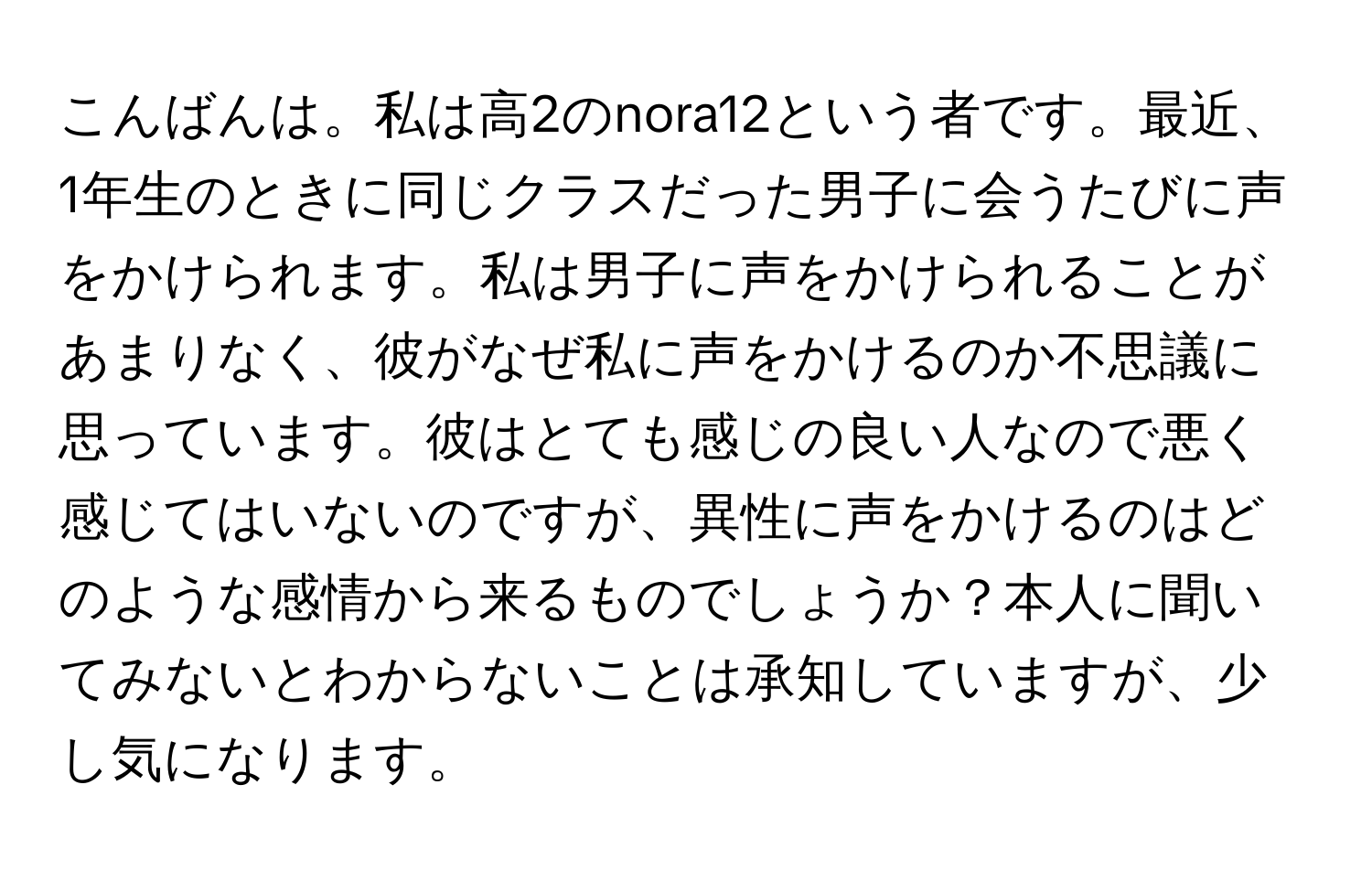 こんばんは。私は高2のnora12という者です。最近、1年生のときに同じクラスだった男子に会うたびに声をかけられます。私は男子に声をかけられることがあまりなく、彼がなぜ私に声をかけるのか不思議に思っています。彼はとても感じの良い人なので悪く感じてはいないのですが、異性に声をかけるのはどのような感情から来るものでしょうか？本人に聞いてみないとわからないことは承知していますが、少し気になります。