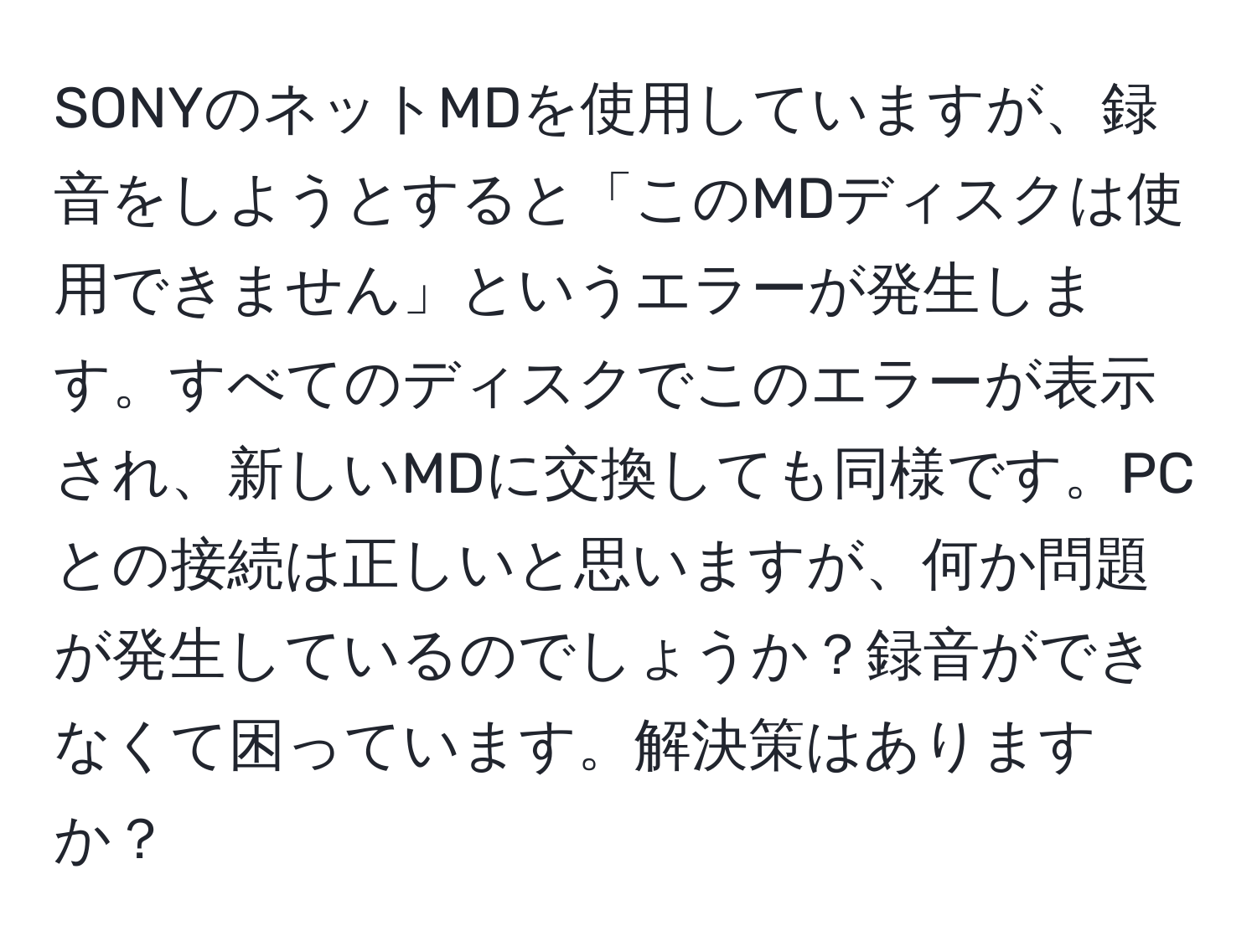 SONYのネットMDを使用していますが、録音をしようとすると「このMDディスクは使用できません」というエラーが発生します。すべてのディスクでこのエラーが表示され、新しいMDに交換しても同様です。PCとの接続は正しいと思いますが、何か問題が発生しているのでしょうか？録音ができなくて困っています。解決策はありますか？