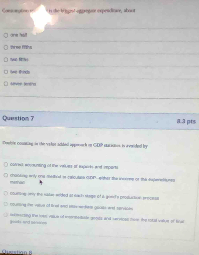 Consumption s is the biggest aggregate expenditure, about
one half
three fifths
two fifths
two thirds
seven tenths
Question 7 8.3 pts
Double counting in the value added approach to GDP statistics is avoided by
correct accounting of the values of exports and imports
choosing only one method to calculate GDP--either the income or the expenditures
method
counting only the value added at each stage of a good's production process
counting the value of final and intermediate goods and services
subtracting the total value of intermediate goods and services from the total value of final
goods and services
Question 8