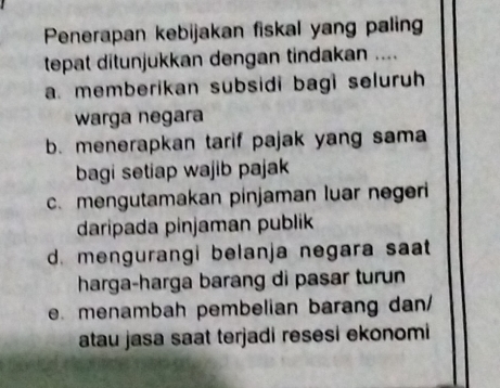 Penerapan kebijakan fiskal yang paling
tepat ditunjukkan dengan tindakan ....
a. memberikan subsidi bagi seluruh
warga negara
b. menerapkan tarif pajak yang sama
bagi setiap wajib pajak
c. mengutamakan pinjaman luar negeri
daripada pinjaman publik
d. mengurangi belanja negara saat
harga-harga barang di pasar turun
e. menambah pembelian barang dan
atau jasa saat terjadi resesi ekonomi