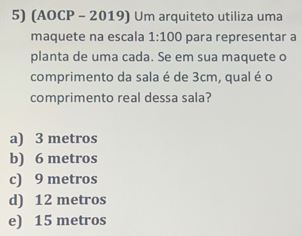 (AOCP - 201 9| Um arquiteto utiliza uma
maquete na escala 1:100 para representar a
planta de uma cada. Se em sua maquete o
comprimento da sala é de 3cm, qual é o
comprimento real dessa sala?
a) 3 metros
b) 6 metros
c) 9 metros
d) 12 metros
e) 15 metros