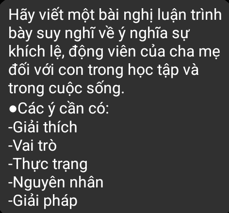 Hy viết một bài nghị luận trình 
bày suy nghĩ về ý nghĩa sự 
khích lệ, động viên của cha mẹ 
đối với con trong học tập và 
trong cuộc sống. 
Các ý cần có: 
-Giải thích 
-Vai trò 
-Thực trạng 
-Nguyên nhân 
-Giải pháp