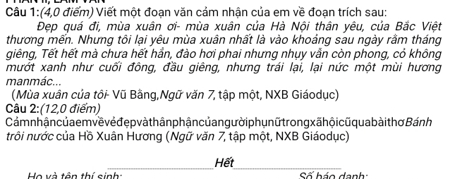 (4,0 điểm) Viết một đoạn văn cảm nhận của em về đoạn trích sau: 
Đẹp quá đi, mùa xuân ơi- mùa xuân của Hà Nội thân yêu, của Bắc Việt 
thương mến. Nhưng tôi lại yêu mùa xuân nhất là vào khoảng sau ngày rằm tháng 
giêng, Tết hết mà chưa hết hần, đào hơi phai nhưng nhụy vẫn còn phong, cỏ không 
mướt xanh như cuối đông, đầu giêng, nhưng trái lại, lại nức một mùi hương 
manmác... 
(Mùa xuân của tôi- Vũ Bằng,Ngữ văn 7, tập một, NXB Giáodục) 
Câu 2:(12,0 điểm) 
Cám n hận củ ae m về vẻ đẹ p vàth ân phận củang ườiph ụ n ữ trong xã hội cũ qua bài thơ Bánh 
trôi nước của Hồ Xuân Hương (Ngữ văn 7, tập một, NXB Giáodục) 
__ 
Hết 
Họ và tên thí sinh: Số báo danh: