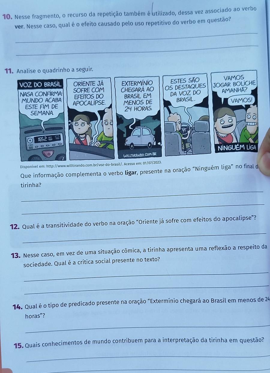 Nesse fragmento, o recurso da repetição também é utilizado, dessa vez associado ao verbo 
_ 
ver. Nesse caso, qual é o efeito causado pelo uso repetitivo do verbo em questão? 
_ 
Disponível em: http://www.willtirando.com.br/voz-do-brasil/. Acesso em: 01/07/2023. 
Que informação complementa o verbo ligar, presente na oração “Ninguém liga” no final de 
_ 
tirinha? 
_ 
_ 
12. Qual é a transitividade do verbo na oração “Oriente já sofre com efeitos do apocalipse”? 
13. Nesse caso, em vez de uma situação cômica, a tirinha apresenta uma reflexão a respeito da 
sociedade. Qual é a crítica social presente no texto? 
_ 
_ 
14. Qual éo tipo de predicado presente na oração “Extermínio chegará ao Brasil em menos de 24
horas"? 
_ 
15. Quais conhecimentos de mundo contribuem para a interpretação da tirinha em questão? 
_ 
_