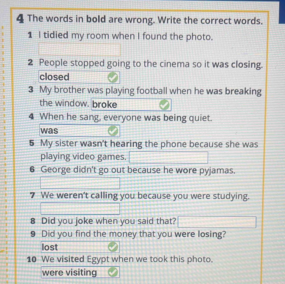 The words in bold are wrong. Write the correct words. 
1 I tidied my room when I found the photo.
13
2 People stopped going to the cinema so it was closing. 
closed 
3 My brother was playing football when he was breaking 
the window. broke 
4 When he sang, everyone was being quiet. 
was 
5 My sister wasn't hearing the phone because she was 
playing video games. □ 
6 George didn't go out because he wore pyjamas.
= x=frac  
7 We weren’t calling you because you were studying. 
|z_ 
8 Did you joke when you said that? □ 
9 Did you find the money that you were losing? 
lost 
10 We visited Egypt when we took this photo. 
were visiting