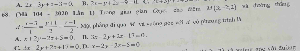 A. 2x+3y+z-3=0. B. 2x-y+2z-9=0. C. 2x+3y+2+3-
68. (Mã 1 04 - 20 20 Lần 1) Trong gian gian Oxyz, cho điểm M(3;-2;2) và đường thắng
d:  (x-3)/1 = (y+1)/2 = (z-1)/-2 . Mặt phẳng đi qua Mô và vuông góc với đ có phương trình là
A. x+2y-2z+5=0. B. 3x-2y+2z-17=0.
C. 3x-2y+2z+17=0. D. x+2y-2z-5=0. 
và vuộng góc với đường