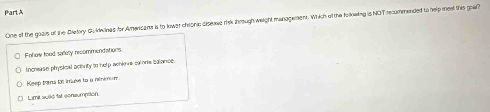 One of the goals of the Dietary Guidelines for Americans is to lower chronic disease risk through weight management. Which of the following is NOT recommended to help meet this goai?
Follow food safety recommendations.
Increase physical activity to help achieve calorie balance.
Keep trans fat intake to a minimum.
Limit solid fat consumption.