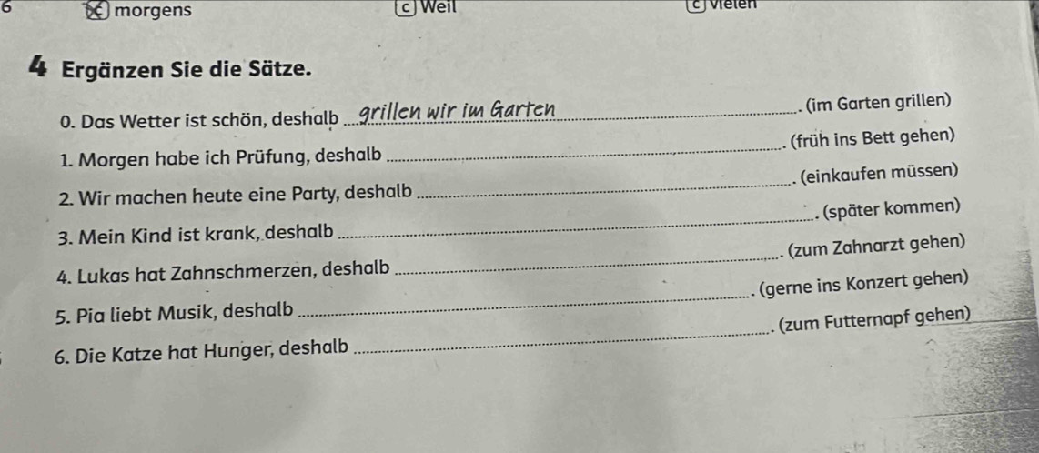 a morgens cJWeil cj Velen 
4 Ergänzen Sie die Sätze. 
0. Das Wetter ist schön, deshalb _arillen wir im Gärten 
. (im Garten grillen) 
früh ins Bett gehen) 
1. Morgen habe ich Prüfung, deshalb 
_ 
(einkaufen müssen) 
2. Wir machen heute eine Party, deshalb 
_ 
. (später kommen) 
3. Mein Kind ist krank, deshalb 
_ 
(zum Zahnarzt gehen) 
4. Lukas hat Zahnschmerzen, deshalb 
_ 
_ 
(gerne ins Konzert gehen) 
_ 
5. Pia liebt Musik, deshalb 
(zum Futternapf gehen) 
6. Die Katze hat Hunger, deshalb