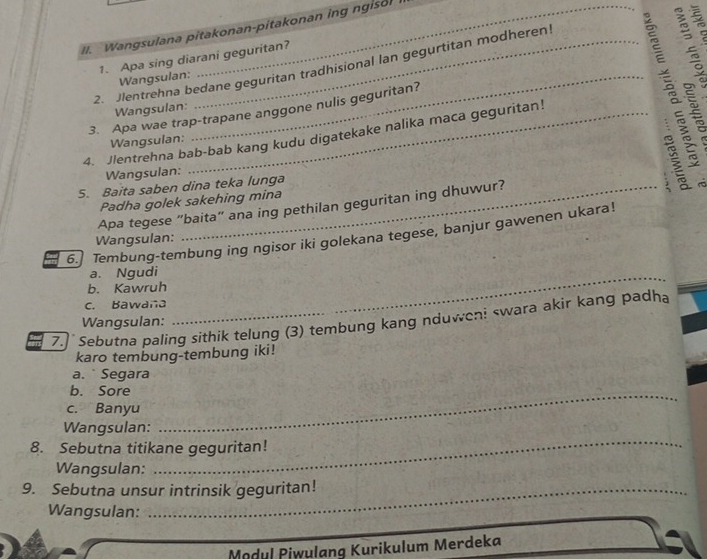 Wangsulana pitakonan-pitakonan ing ngisol 
1. Apa sing diarani geguritan? 
2. Jlentrehna bedane geguritan tradhisional lan gegurtitan modheren! 
Wangsulan: 
Wangsulan: 
3. Apa wae trap-trapane anggone nulis geguritan? 
4. Jlentrehna bab-bab kang kudu digatekake nalika maca geguritan! º 
Wangsulan: 
Wangsulan: 
5. Baita saben dina teka lunga 
Padha golek sakehing mina B rò 
Apa tegese “baita” ana ing pethilan geguritan ing dhuwur? 
6.] Tembung-tembung ing ngisor iki golekana tegese, banjur gawenen ukara! 
Wangsulan: 
a. Ngudi 
b. Kawruh 
c. Bawana 
_ 
7.]` Sebutna paling sithik telung (3) tembung kang nduwen! swara akir kang padha 
Wangsulan: 
karo tembung-tembung iki! 
a. ` Segara 
b. Sore_ 
c. Banyu 
_ 
Wangsulan: 
8. Sebutna titikane geguritan! 
Wangsulan: 
9. Sebutna unsur intrinsik geguritan! 
Wangsulan: 
Mødul Piwulang Kurikulum Merdeka