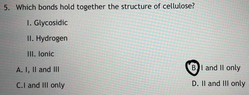 Which bonds hold together the structure of cellulose?
1. Glycosidic
II. Hydrogen
III. Ionic
A. I, II and III B. I and II only
C.I and III only D. II and III only