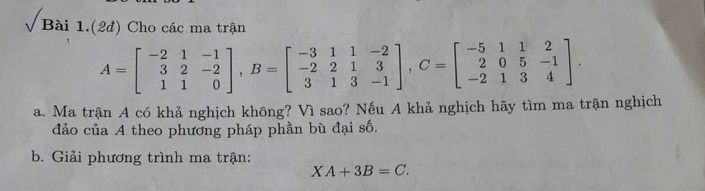 √ Bài 1.(2đ) Cho các ma trận
A=beginbmatrix -2&1&-1 3&2&-2 1&1&0endbmatrix , B=beginbmatrix -3&1&1&-2 -2&2&1&3 3&1&3&-1endbmatrix , C=beginbmatrix -5&1&1&2 2&0&5&-1 -2&1&3&4endbmatrix. 
a. Ma trận A có khả nghịch không? Vì sao? Nếu A khả nghịch hãy tìm ma trận nghịch 
đảo của A theo phương pháp phần bù đại số. 
b. Giải phương trình ma trận:
XA+3B=C.