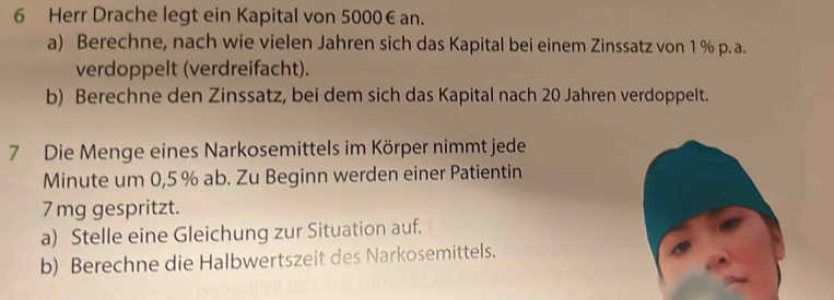 Herr Drache legt ein Kapital von 5000€ an. 
a) Berechne, nach wie vielen Jahren sich das Kapital bei einem Zinssatz von 1 % p. a. 
verdoppelt (verdreifacht). 
b) Berechne den Zinssatz, bei dem sich das Kapital nach 20 Jahren verdoppelt. 
7 Die Menge eines Narkosemittels im Körper nimmt jede 
Minute um 0,5 % ab. Zu Beginn werden einer Patientin
7mg gespritzt. 
a) Stelle eine Gleichung zur Situation auf. 
b) Berechne die Halbwertszeit des Narkosemittels.