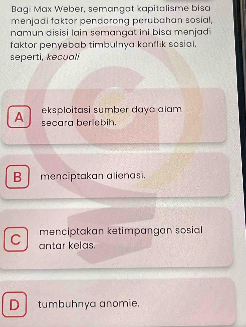 Bagi Max Weber, semangat kapitalisme bisa
menjadi faktor pendorong perubahan sosial,
namun disisi lain semangat ini bisa menjadi
faktor penyebab timbulnya konflik sosial,
seperti, kecuali
A eksploitasi sumber daya alam
secara berlebih.
B menciptakan alienasi.
menciptakan ketimpangan sosial
C antar kelas.
D tumbuhnya anomie.