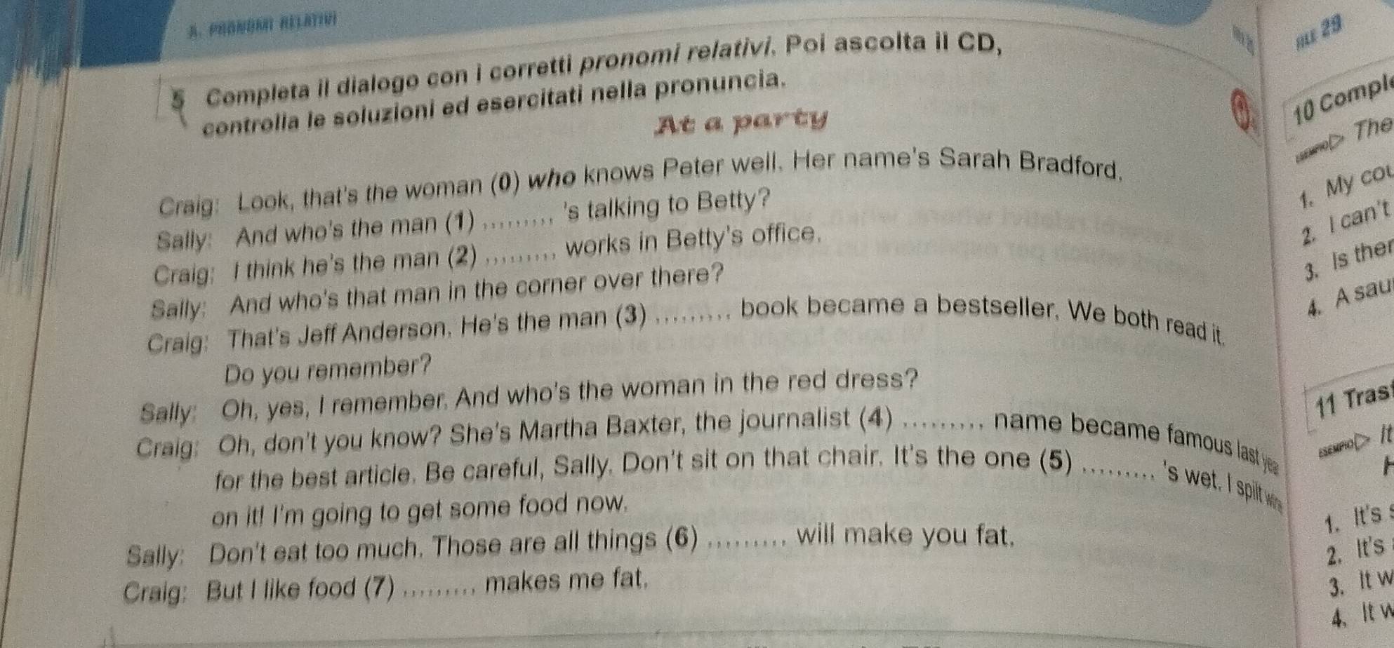 Completa il dialogo con i corretti pronomi relativi. Poi ascolta iI CD, 
RLE 29 
10 Compl 
controlla le soluzioni ed esercitati nella pronuncia. 
At a party 
> The 
Craig: Look, that's the woman (0) who knows Peter well. Her name's Sarah Bradford. 
Sally: And who's the man (1) ......... 's talking to Betty? 
1. My cou 
Craig: I think he's the man (2) ......... works in Betty's office. 
2. I can't 
Sally: And who's that man in the corner over there? 
3. Is the 
4. A sau 
Craig: That's Jeff Anderson. He's the man (3) ....... book became a bestseller. We both read it. 
Do you remember? 
Sally: Oh, yes, I remember. And who's the woman in the red dress? 
11 Tras 
Craig: Oh, don't you know? She's Martha Baxter, the journalist (4) ......... name became famous last ye esempioD 
for the best article. Be careful, Sally. Don't sit on that chair. It's the one (5) ......... 's wet. I spitw F 
on it! I'm going to get some food now. 
1. It's s 
Sally: Don't eat too much. Those are all things (6) .. will make you fat. 
2. It's 
Craig: But I like food (7) ....... makes me fat. 3. It w 
4、 It w