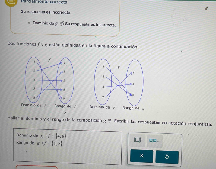 Parcialmente correcta 
Su respuesta es incorrecta. 
Dominio de g % : Su respuesta es incorrecta. 
Dos funciones ∫ y g están definidas en la figura a continuación. 

) 
Hallar el dominio y el rango de la composición g°f Escribir las respuestas en notación conjuntista. 
Dominio de gcirc f: 4,8
Rango de gcirc f: 1,8
□ , ∴ 
×