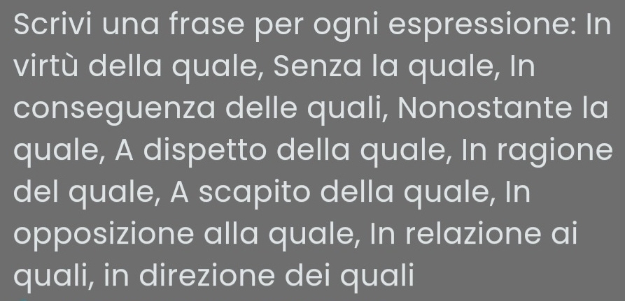 Scrivi una frase per ogni espressione: In 
virtù della quale, Senza la quale, In 
conseguenza delle quali, Nonostante la 
quale, A dispetto della quale, In ragione 
del quale, A scapito della quale, In 
opposizione alla quale, In relazione ai 
quali, in direzione dei quali