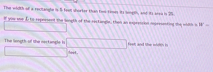 The width of a rectangle is 5 feet shorter than two times its length, and its area is 25. 
If you use L to represent the length of the rectangle, then an expression representing the width is W= .□° □  2x+2
The length of the rectangle is □ feet and the width is
□ feet.