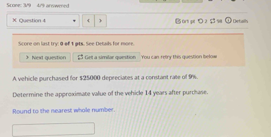 Score: 3/9 4/9 answered 
× Question 4 0/1 pt つ 2 $ 98 ω Details 
Score on last try: 0 of 1 pts. See Details for more. 
Next question Get a similar question You can retry this question below 
A vehicle purchased for $25000 depreciates at a constant rate of 9%. 
Determine the approximate value of the vehicle 14 years after purchase. 
Round to the nearest whole number.