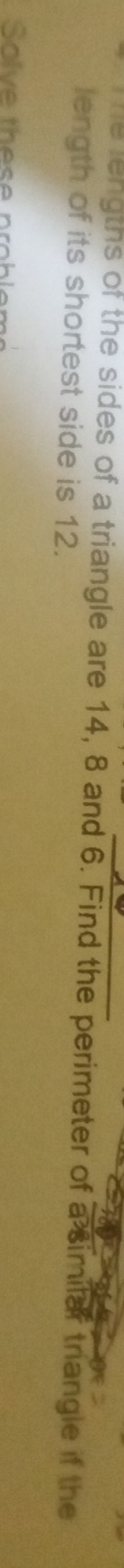 he lengths of the sides of a triangle are 14, 8 and 6. Find the perimeter of a similar triangle if the 
length of its shortest side is 12. 
Solve these probler