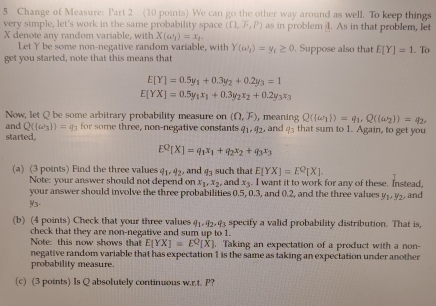 Change of Measure: Part 2 (10 points) We can go the other way around as well. To keep things
very simple, let's work in the same probability space (Omega ,overline circ ,P) as in problem 4. As in that problem, let
X denote any random variable, with X(a_1)=x_1.. To
Let Y be some non-negative random variable, with Y(omega _i)=y_t≥ 0. Suppose also that E[Y]=1
get you started, note that this means that
E[Y]=0.5y_1+0.3y_2+0.2y_3=1
E[YX]=0.5y_1x_1+0.3y_2x_2+0.2y_3x_3
Now, let Q be some arbitrary probability measure on (Omega ,F) , meaning Q((omega _1))=q_1,Q((omega _2))=
and Q( omega _3 )=q_3 for some three, non-negative constants q_1,q_2,
started, and q_3 that sum to 1. Again, to get you
E^Q[X]=q_1x_1+q_2x_2+q_3x_3
(a)  (3 points) Find the three values q_1,4_2, and q_3 such that E[YX]=E^Q[X].
Note: your answer should not depend on x_1,x_2 , and x_3. I want it to work for any of these. Instead,
your answer should involve the three probabilities 0.5, 0.3, and 0.2, and the three values y_1,y_2, and
93
(b) (4 points) Check that your three values q_1,q_2,q_3 specify a valid probability distribution. That is,
check that they are non-negative and sum up to 1.
Note: this now shows that E[YX]=E^Q[X]. Taking an expectation of a product with a non-
negative random variable that has expectation 1 is the same as taking an expectation under another
probability measure.
(c) (3 points) Is Q absolutely continuous w.r.t. P?