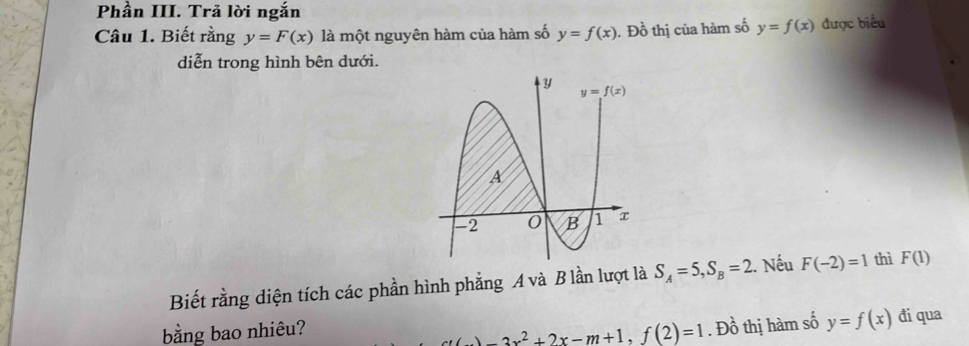 Phần III. Trả lời ngắn
Câu 1. Biết rằng y=F(x) là một nguyên hàm của hàm số y=f(x). Đồ thị của hàm số y=f(x) được biểu
diễn trong hình bên dưới.
Biết rằng diện tích các phần hình phẳng A và B lần lượt là S_A=5,S_B=2.. Nếu F(-2)=1 thì F(1)
bằng bao nhiêu? ()=3x^2+2x-m+1,f(2)=1. Đồ thị hàm số y=f(x) đi qua