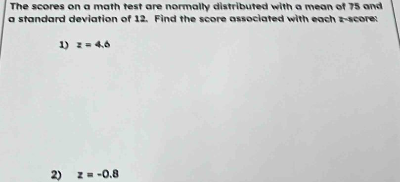 The scores on a math test are normally distributed with a mean of 75 and 
a standard deviation of 12. Find the score associated with each z-score: 
1) z=4.6
2) z=-0.8