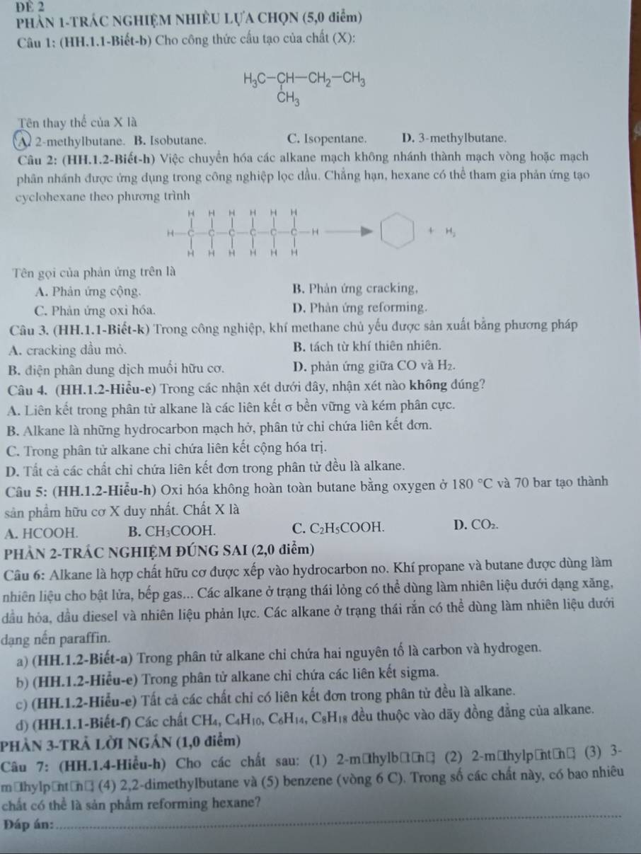 DE 2
PHẢN 1-TRÁC NGHIỆM NHIÊU LựA CHọN (5,0 điểm)
Câu 1: (HH.1.1-Biết-b) Cho công thức cấu tạo của chất (X):
H_3C-CH-CH_2-CH_3
CH_3 □ 
Tên thay thể của X là
A. 2-methylbutane. B. Isobutane. C. Isopentane. D. 3-methylbutane.
Câu 2: (HH.1.2-Biết-h) Việc chuyển hóa các alkane mạch không nhánh thành mạch vòng hoặc mạch
phân nhánh được ứng dụng trong công nghiệp lọc dầu. Chẳng hạn, hexane có thể tham gia phản ứng tạo
cyclohexane theo phương trình
H H H H H H
H □ +H_2
H
Tên gọi của phản ứng trên là
A. Phản ứng cộng. B. Phản ứng cracking,
C. Phản ứng oxi hóa. D. Phản ứng reforming.
Câu 3. (HH.1.1-Biết-k) Trong công nghiệp, khí methane chủ yếu được sản xuất bằng phương pháp
A. cracking dầu mỏ. B. tách từ khí thiên nhiên.
B. điện phân dung dịch muối hữu cơ. D. phản ứng giữa CO và H₂.
Câu 4. (HH.1.2-Hiểu-e) Trong các nhận xét dưới dây, nhận xét nào không đúng?
A. Liên kết trong phân tử alkane là các liên kết σ bền vững và kém phân cực.
B. Alkane là những hydrocarbon mạch hở, phân tử chỉ chứa liên kết đơn.
C. Trong phân tử alkane chỉ chứa liên kết cộng hóa trị.
D. Tất cả các chất chỉ chứa liên kết đơn trong phân tử đều là alkane.
Câu 5: (HH.1.2-Hiểu-h) Oxi hóa không hoàn toàn butane bằng oxygen ở 180°C và 70 bar tạo thành
sản phẩm hữu cơ X duy nhất. Chất X là
A. HCOOH. B. CH₃COOH. C. C_2H_5 CO OH D. CO_2.
PHẢN 2-TRÁC NGHIỆM ĐÚNG SAI (2,0 điểm)
Câu 6: Alkane là hợp chất hữu cơ được xếp vào hydrocarbon no. Khí propane và butane được dùng làm
nhiên liệu cho bật lửa, bếp gas... Các alkane ở trạng thái lỏng có thể dùng làm nhiên liệu dưới dạng xăng,
đầu hỏa, đầu diesel và nhiên liệu phản lực. Các alkane ở trạng thái rắn có thể dùng làm nhiên liệu dưới
dạng nến paraffin.
a) (HH.1.2-Biết-a) Trong phân tử alkane chi chứa hai nguyên tố là carbon và hydrogen.
b) (HH.1.2-Hiểu-e) Trong phân tử alkane chỉ chứa các liên kết sigma.
c) (HH.1.2-Hiểu-e) Tất cả các chất chỉ có liên kết đơn trong phân tử đều là alkane.
d) (HH.1.1-Biết-f) Các chất CH₄, C. _4H_10,C_6H_14,C_8H_18 đều thuộc vào dãy đồng đẳng của alkane.
PHÀN 3-TRẢ LỜI NGÁN (1,0 điểm)
Câu 7: (HH.1.4-Hiểu-h) Cho các chất sau: (1) 2-mờhylbữờnờ (2) 2-māhylpầntờnữ (3) 3-
māhylpāntờnờ (4) 2,2-dimethylbutane và (5) benzene (vòng 6 C). Trong số các chất này, có bao nhiêu
_
chất có thể là sản phẩm reforming hexane?
Đáp án: