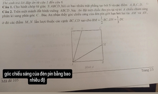 Thi sinh trả lời đấp án từ cầu 1 đến câu 6. 
Câu 1. Cho hình chóp tử giác S. ABCD, hỏi có bao nhiều mặt phẳng tạo bởi S và các điểm A. B. C. D. 
Câu 2. Trên một mảnh đất hình vuông ABCD, bác An đặt một chiếc đèn pin tại vị trí A chiếu chùm sáng 
phân kì sang phía góc C. Bác An nhận thầy góc chiều sáng của đên pin giới hạn bởi hai tia AM và AN, 
ở đó các điểm M, N lần lượt thuộc các cạnh BC, CD sao cho BM= 1/2 BC, DN= 1/3 DC
Trang 2/3
góc chiếu sáng của đèn pin bằng bao 
Mã đê 105 nhiêu độ