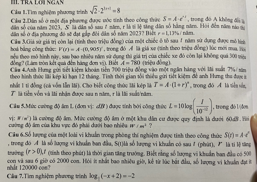 TRA LØI NGAN
Câu 1.Tìm nghiệm phương trình sqrt(2)· 2^(3x+1)=8
Câu 2.Dân số ở một địa phương được ước tính theo công thức S=A· e^(r.t) , trong đó A không đồi là
dân số của năm 2023, S là dân số sau t năm, r là tỉ lệ tăng dân số hằng năm. Hỏi đến năm nào thị
dân số ở địa phương đó sẽ đạt gấp đôi dân số năm 2023? Biết r=1,13% / năm.
Câu 3.Giả sử giá trị còn lại (tính theo triệu đồng) của một chiếc ô tô sau t năm sử dụng được mô hình
hoá bằng công thức: V(t)=A· (0,905)^t , trong đó A là giá xe (tính theo triệu đồng) lúc mới mua. Hỏi
hếu theo mô hình này, sau bao nhiêu năm sử dụng thì giá trị của chiếc xe đó còn lại không quá 300 triệu
đồng? (Làm tròn kết quả đến hàng đơn vị). Biết A=780 (triệu đồng).
Câu 4.Anh Hưng gửi tiết kiệm khoản tiền 700 triệu đồng vào một ngân hàng với lãi suất 7% / năm
theo hình thức lãi kép kì hạn 12 tháng. Tính thời gian tối thiểu gửi tiết kiệm để anh Hưng thu được ít
nhất 1 tỉ đồng (cả vốn lẫn lãi). Cho biết công thức lãi kép là T=A· (1+r)^n , trong đó A là tiền vốn,
T là tiền vốn và lãi nhận được sau n năm, r là lãi suất/năm.
Câu 5.Mức cường độ âm L (đơn vị: dB ) được tính bởi công thức L=10log ( I/10^(-12) ) , trong đó I (đơn
vị: W/m^2) là cường độ âm. Mức cường độ âm ở một khu dân cư được quy định là dưới 60dB. Hòi
cường độ âm của khu vực đó phải dưới bao nhiêu W/m^2 ?
Câu 6.Số lượng của một loài vi khuẩn trong phòng thí nghiệm được tính theo công thức S(t)=A· e^n
, trong đó A là số lượng vi khuẩn ban đầu, ,, S(t) là số lượng vi khuẩn có sau t (phút), 1 là tỉ lệ tăng
trưởng (r>0) 1 (tính theo phút) là thời gian tăng trưởng. Biết rằng số lượng vi khuẩn ban đầu có 500
con và sau 6 giờ có 2000 con. Hỏi ít nhất bao nhiêu giờ, kể từ lúc bắt đầu, số lượng vi khuẩn đạt ít
nhất 120000 con?
Câu 7.Tìm nghiệm phương trình log _1(-x+2)=-2