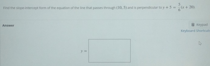 Find the slope-intercept form of the equation of the line that passes through (10,5) and is perpendicular to y+5= 5/6 (x+20).
Answer Keypad
Keyboard Shortcut: