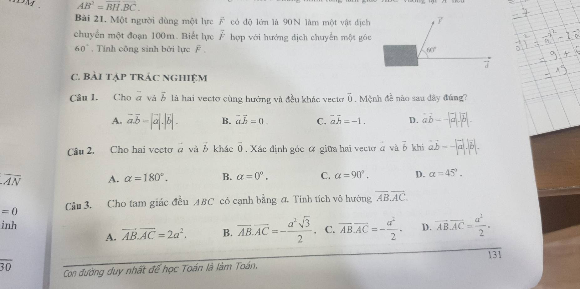 DM
AB^2=vector BH.vector BC.
Bài 21. Một người dùng một lực F có độ lớn là 90N làm một vật dịch B
chuyển một đoạn 100m. Biết lực vector F hợp với hướng dịch chuyển một góc
60°. Tính công sinh bởi lực F . 60°
C. BàI TẠP TRÁC NGHIệM
Câu 1. Cho vector a và vector b là hai vectơ cùng hướng và đều khác vectơ vector 0 Mệnh đề nào sau đây đúng?
A. vector a.vector b=|vector a|.|vector b|. vector a.vector b=-|vector a|.|vector b|.
B. vector a.vector b=0. C. vector a.vector b=-1. D.
Câu 2. Cho hai vectơ vector a và vector b khác vector 0. Xác định góc α giữa hai vectơ vector a và vector b khi vector a.vector b=-|vector a|.|vector b|. .overline AN
A. alpha =180°. B. alpha =0°. C. alpha =90°. D. alpha =45°.
=0
Câu 3. Cho tam giác đều ABC có cạnh bằng a. Tính tích vô hướng vector AB.vector AC.
inh D. overline AB.overline AC= a^2/2 .
A. vector AB.vector AC=2a^2.
B. overline AB.overline AC=- a^2sqrt(3)/2 . C. vector AB.vector AC=- a^2/2 .
131
overline 30
Con đường duy nhất để học Toán là làm Toán.