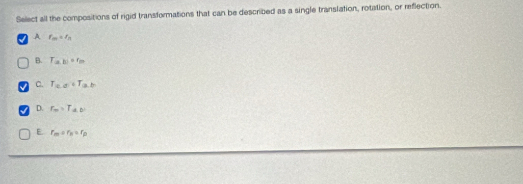 Select all the compositions of rigid transformations that can be described as a single translation, rotation, or reflection.
A f_mcirc f_n
B. T_(a,b)circ f_m
C. T_(c.d)+T_(a,b)
D. r_m=T_a,b
E r_mcirc r_Bcirc r_p