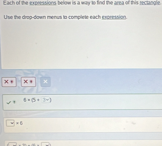 Each of the expressions below is a way to find the area of this rectangle. 
Use the drop-down menus to complete each expression. 
× x < 
<tex>6* (5+
* 6
□ * 3)+(6* □