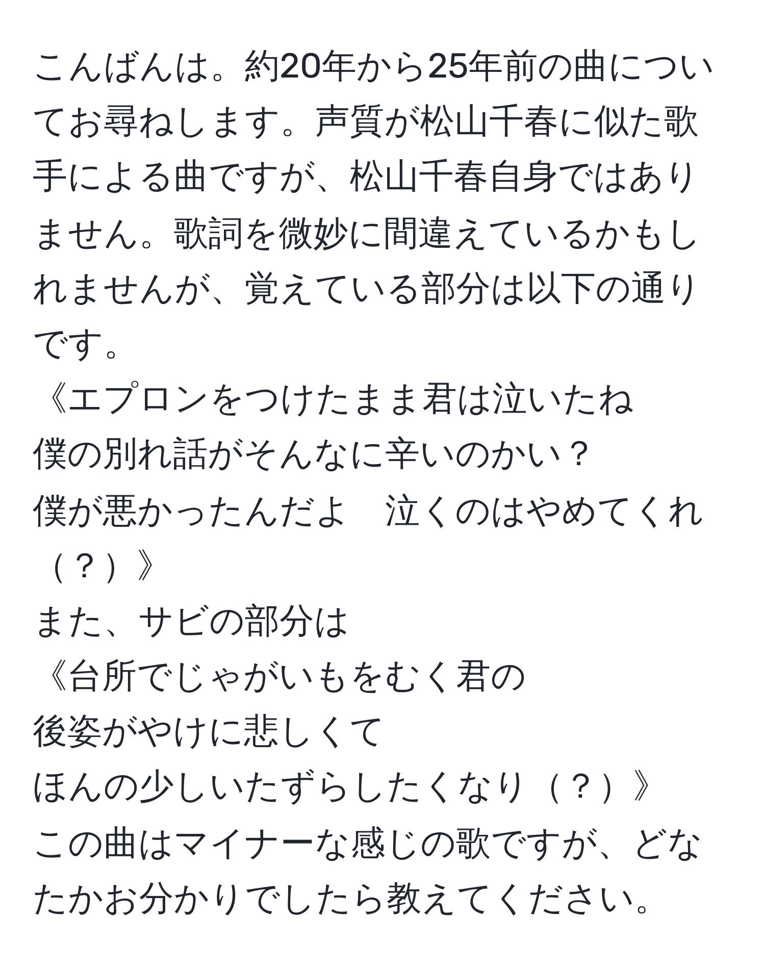 こんばんは。約20年から25年前の曲についてお尋ねします。声質が松山千春に似た歌手による曲ですが、松山千春自身ではありません。歌詞を微妙に間違えているかもしれませんが、覚えている部分は以下の通りです。  
《エプロンをつけたまま君は泣いたね  
僕の別れ話がそんなに辛いのかい？  
僕が悪かったんだよ　泣くのはやめてくれ？》  
また、サビの部分は  
《台所でじゃがいもをむく君の  
後姿がやけに悲しくて  
ほんの少しいたずらしたくなり？》  
この曲はマイナーな感じの歌ですが、どなたかお分かりでしたら教えてください。