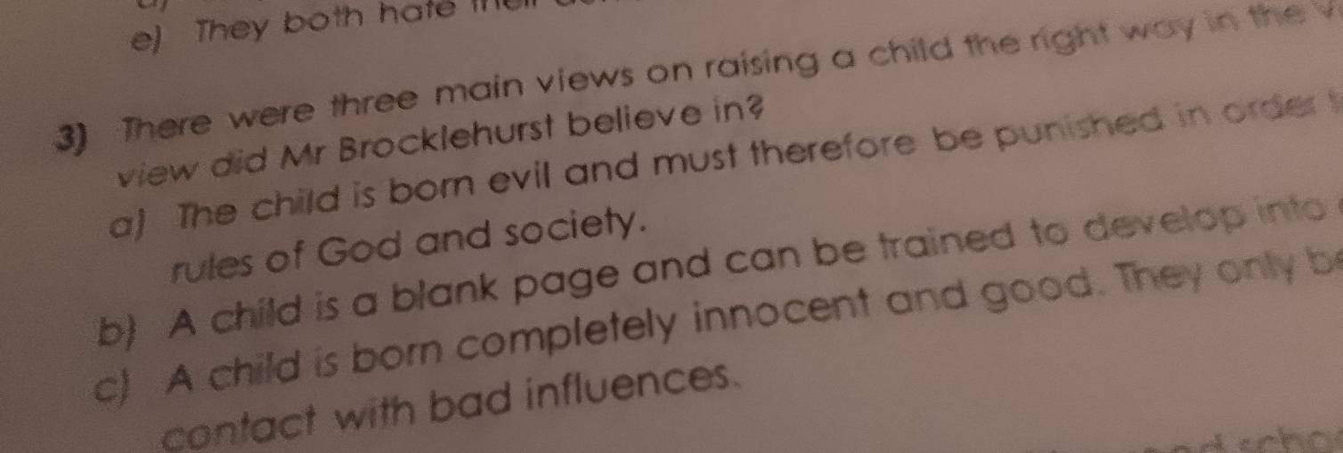 e) They both hate 
3) There were three main views on raising a child the right way in the v
view did Mr Brocklehurst believe in?
a) The child is born evil and must therefore be punished in order t
rules of God and society.
b) A child is a blank page and can be trained to develop into
c) A child is born completely innocent and good. They only b
contact with bad influences.
ho