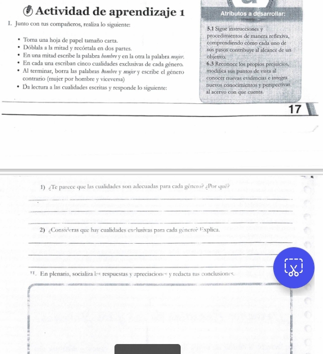 Actividad de aprendizaje 1 Atributos a desarrollar: 
I. Junto con tus compañeros, realiza lo siguiente: 5.1 Sigue instrucciones y 
procedimientos de manera reflexiva, 
Toma una hoja de papel tamaño carta. comprendiendo cómo cada uno de 
Dóblala a la mitad y recórtala en dos partes. sus pasos contribuye al alcance de un 
En una mitad escribe la palabra bømbre y en la otra la palabra mujer. objetivo. 
En cada una escriban cinco cualidades exclusivas de cada género. 6.3 Reconoce los propios prejuicios 
Al terminar, borra las palabras bmbre y mujer y escribe el género modifica sus puntos de vista al 
contrario (mujer por hombre y viceversa) conocer nevas evidencias e integra 
nuevos conocimientos y perspectivas 
Da lectura a las cualidades escritas y responde lo siguiente: al acervo con que cuenta. 
17 
1) ¿Te parece que las cualidades son adecuadas para cada género? ¿Por qué? 
_ 
_ 
_ 
2) ¿Consideras que hay cualidades exclusivas para cada género? Explica. 
_ 
_ 
_ 
W. En plenaria, socializa les respuestas y apreciaciones y redacta tus conclusiones. 
__ 
_ 
_