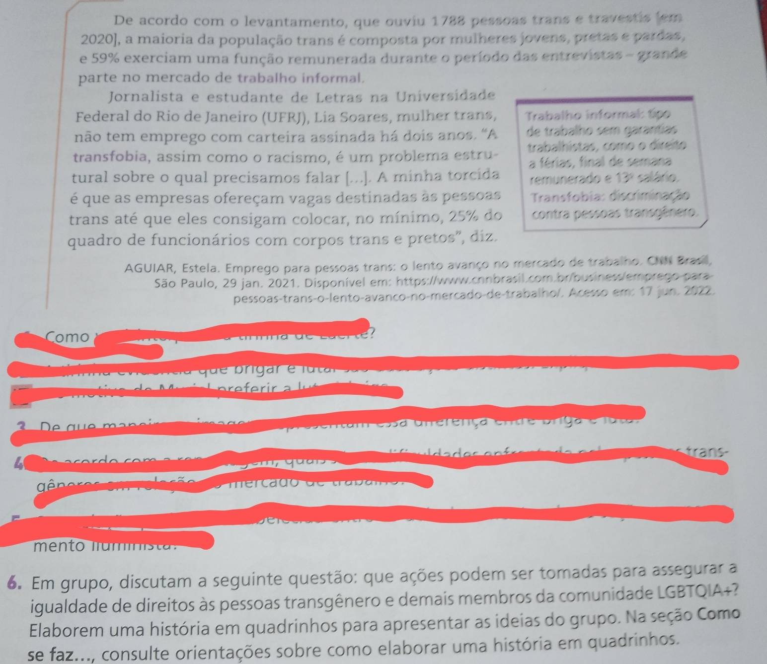 De acordo com o levantamento, que ouviu 1788 pessoas trans e travestis (em
2020], a maioria da população trans é composta por mulheres jovens, pretas e pardas,
e 59% exerciam uma função remunerada durante o período das entrevistas - grande
parte no mercado de trabalho informal.
Jornalista e estudante de Letras na Universidade
Federal do Rio de Janeiro (UFRJ), Lia Soares, mulher trans,  Trabalho informal: típo
não tem emprego com carteira assinada há dois anos. “A de trabalho sem garantías
transfobia, assim como o racismo, é um problema estru- trabalhistas, como o direito
a férias, final de semana
tural sobre o qual precisamos falar [...]. A minha torcida remunerado e 13º salário.
é que as empresas ofereçam vagas destinadas às pessoas  Transfobia: discriminação
trans até que eles consigam colocar, no mínimo, 25% do contra pessoas transgênero.
quadro de funcionários com corpos trans e pretos", diz.
AGUIAR, Estela. Emprego para pessoas trans: o lento avanço no mercado de trabalho. CNN Brasil,
São Paulo, 29 jan. 2021. Disponível em: https://www.chnbrasil.com.br/business/emprego para
pessoas-transço-lento-avanço-no-merçado-de-trabalho/. Acesso em: 17 jun. 2022.
Como
2   D   g u e    m  n  
arssentam essa Unerença ende Uniga e lo ta
rans
4
gê m ercado d e  trad a m o  
mento  lam   st 
6. Em grupo, discutam a seguinte questão: que ações podem ser tomadas para assegurar a
igualdade de direitos às pessoas transgênero e demais membros da comunidade LGBTQIA+?
Elaborem uma história em quadrinhos para apresentar as ideias do grupo. Na seção Como
se faz..., consulte orientações sobre como elaborar uma história em quadrinhos.