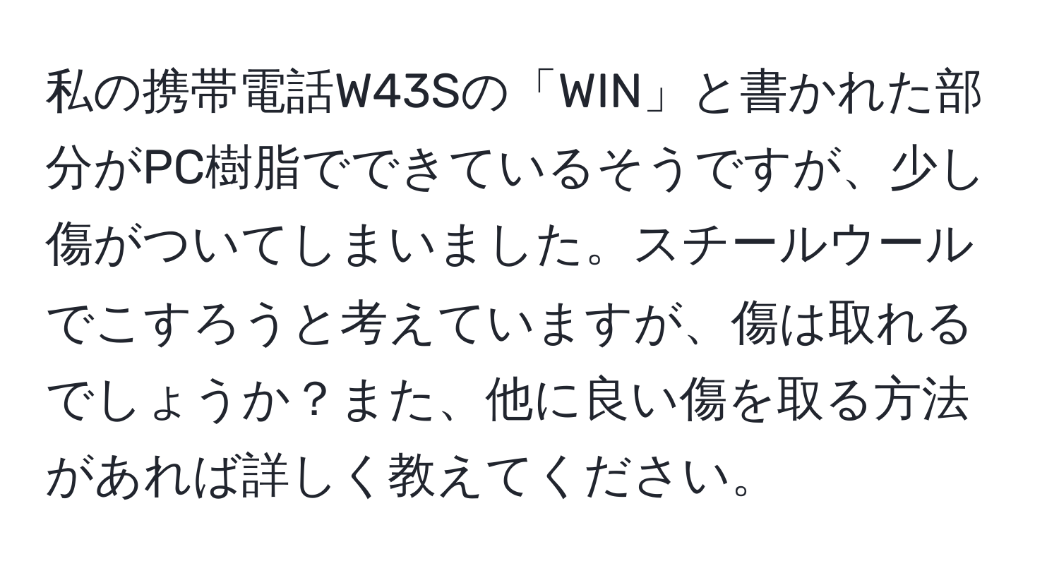 私の携帯電話W43Sの「WIN」と書かれた部分がPC樹脂でできているそうですが、少し傷がついてしまいました。スチールウールでこすろうと考えていますが、傷は取れるでしょうか？また、他に良い傷を取る方法があれば詳しく教えてください。