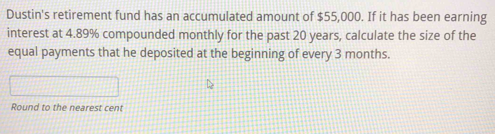 Dustin's retirement fund has an accumulated amount of $55,000. If it has been earning 
interest at 4.89% compounded monthly for the past 20 years, calculate the size of the 
equal payments that he deposited at the beginning of every 3 months. 
Round to the nearest cent