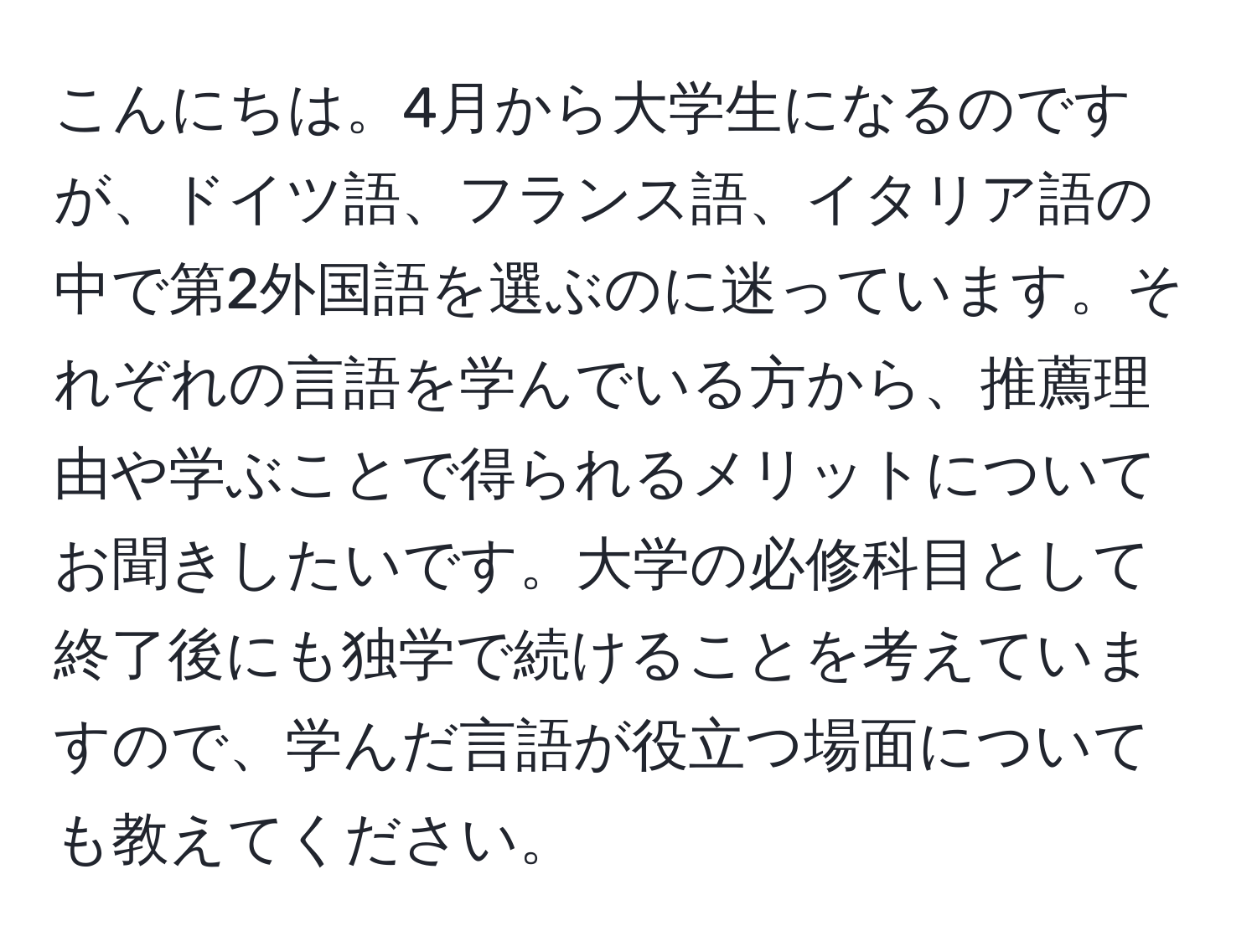 こんにちは。4月から大学生になるのですが、ドイツ語、フランス語、イタリア語の中で第2外国語を選ぶのに迷っています。それぞれの言語を学んでいる方から、推薦理由や学ぶことで得られるメリットについてお聞きしたいです。大学の必修科目として終了後にも独学で続けることを考えていますので、学んだ言語が役立つ場面についても教えてください。